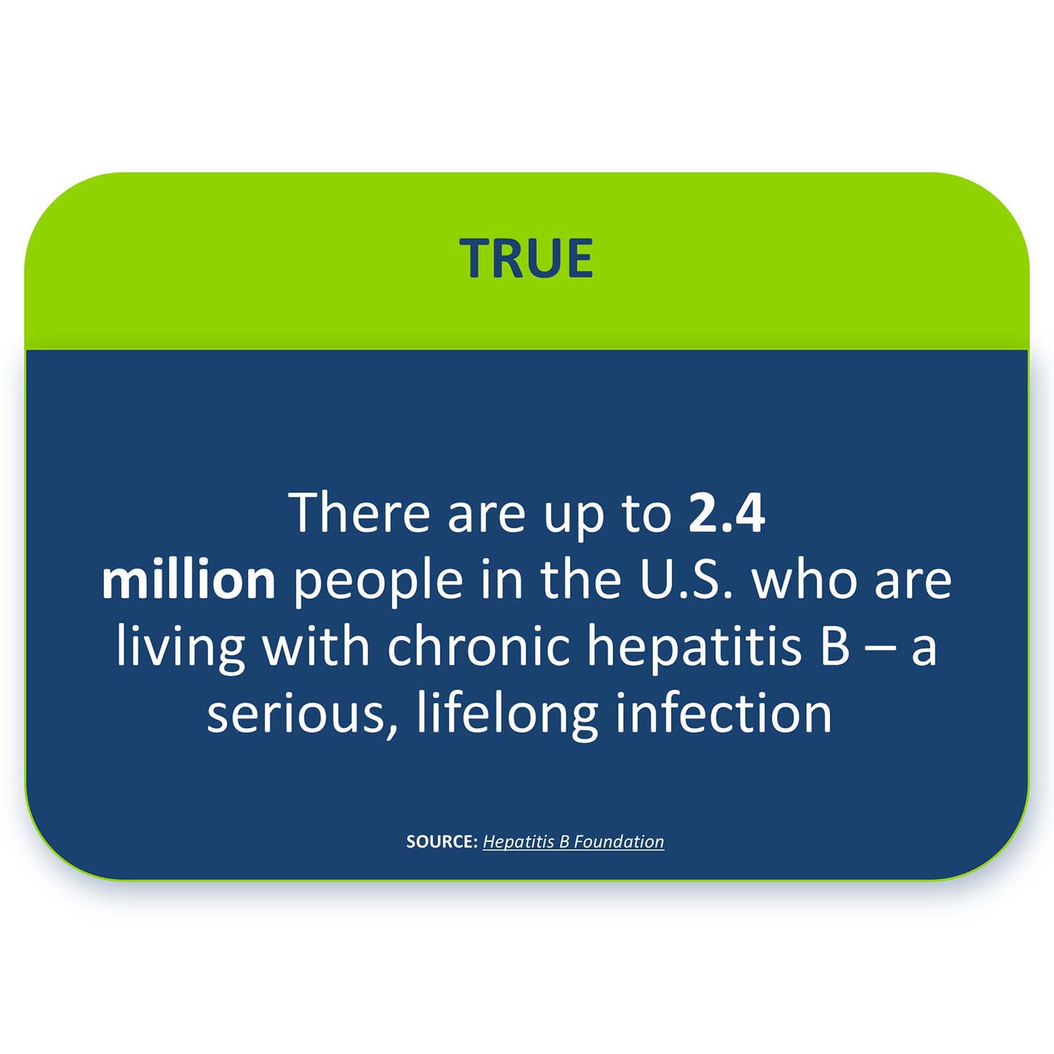 TRUE: There are up to 2.4 million people in the U.S. who are living with chronic hepatitis B – a serious, lifelong infection